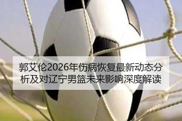 郭艾伦2026年伤病恢复最新动态分析及对辽宁男篮未来影响深度解读