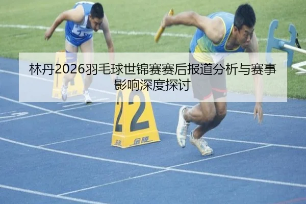 林丹2026羽毛球世锦赛赛后报道分析与赛事影响深度探讨
