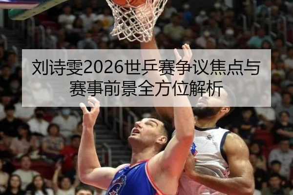 刘诗雯2026世乒赛争议焦点与赛事前景全方位解析