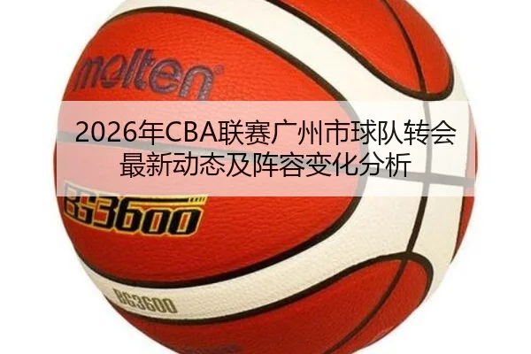 2026年CBA联赛广州市球队转会最新动态及阵容变化分析
