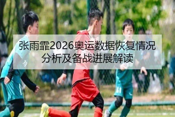 张雨霏2026奥运数据恢复情况分析及备战进展解读