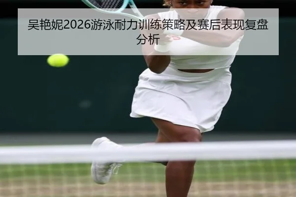吴艳妮2026游泳耐力训练策略及赛后表现复盘分析