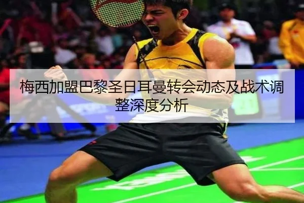 梅西加盟巴黎圣日耳曼转会动态及战术调整深度分析