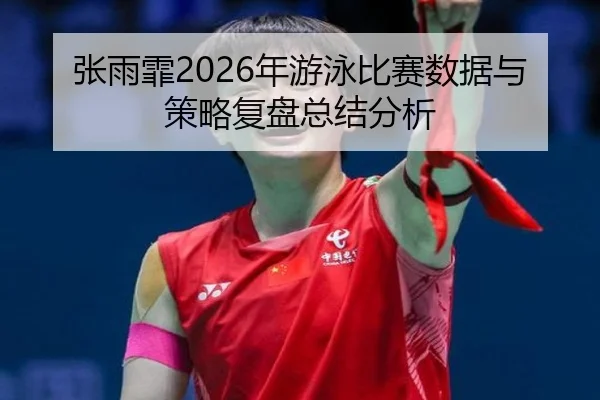张雨霏2026年游泳比赛数据与策略复盘总结分析